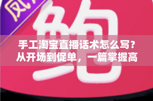手工淘宝直播话术怎么写？从开场到促单，一篇掌握高转化手工直播话术写作技巧