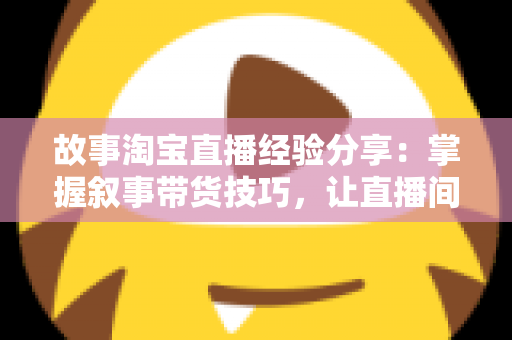 故事淘宝直播经验分享：掌握叙事带货技巧，让直播间人气与销量双增长的实战指南