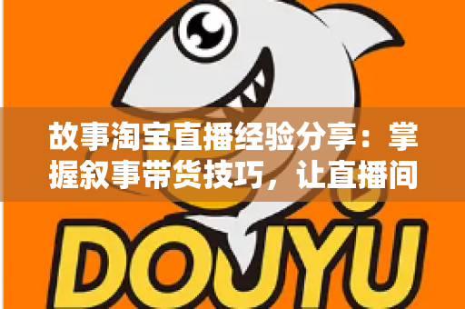 故事淘宝直播经验分享：掌握叙事带货技巧，让直播间人气与销量双增长的实战指南