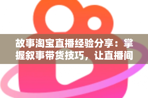 故事淘宝直播经验分享：掌握叙事带货技巧，让直播间人气与销量双增长的实战指南