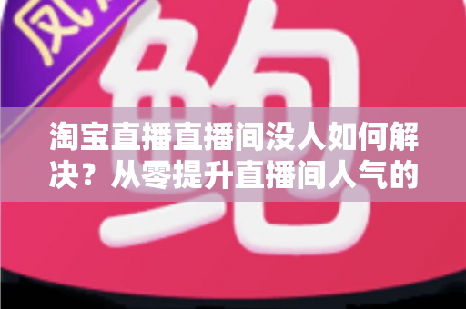 淘宝直播直播间没人如何解决？从零提升直播间人气的完整实战指南