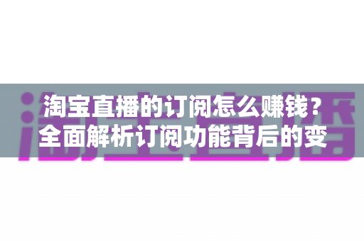 淘宝直播的订阅怎么赚钱?全面解析订阅功能背后的变现逻辑与实战策略 淘宝直播的订阅怎么赚钱?全面解析订阅功能背后的变现逻辑与实战策略