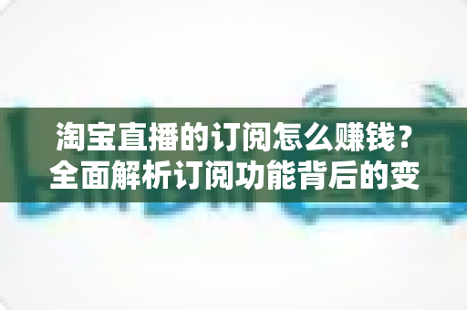 淘宝直播的订阅怎么赚钱？全面解析订阅功能背后的变现逻辑与实战策略