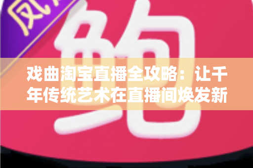 戏曲淘宝直播全攻略：让千年传统艺术在直播间焕发新生的实战宝典