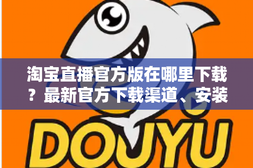 淘宝直播官方版在哪里下载?最新官方下载渠道、安装步骤与安全识别全攻略 淘宝直播官方版在哪里下载?最新官方下载渠道、安装步骤与安全识别全攻略