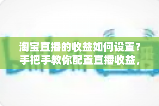 淘宝直播的收益如何设置?手把手教你配置直播收益,轻松开启带货赚钱之旅 淘宝直播的收益如何设置?手把手教你配置直播收益,轻松开启带货赚钱之旅