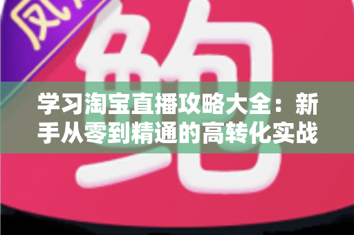 学习淘宝直播攻略大全：新手从零到精通的高转化实战指南