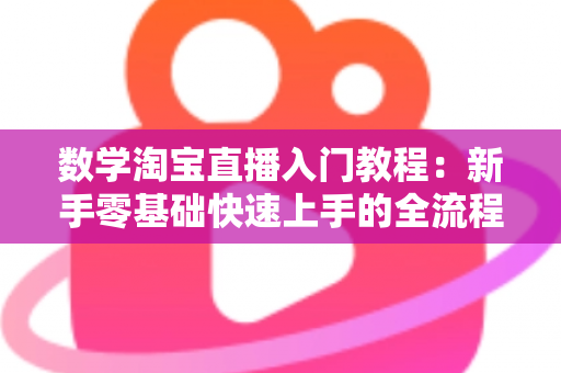 数学淘宝直播入门教程：新手零基础快速上手的全流程实战指南