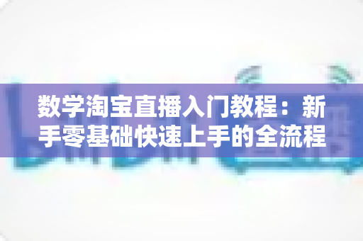 数学淘宝直播入门教程：新手零基础快速上手的全流程实战指南