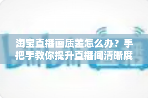 淘宝直播画质差怎么办?手把手教你提升直播间清晰度的完整攻略 淘宝直播画质差怎么办?手把手教你提升直播间清晰度的完整攻略
