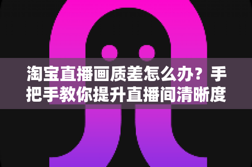 淘宝直播画质差怎么办?手把手教你提升直播间清晰度的完整攻略 淘宝直播画质差怎么办?手把手教你提升直播间清晰度的完整攻略