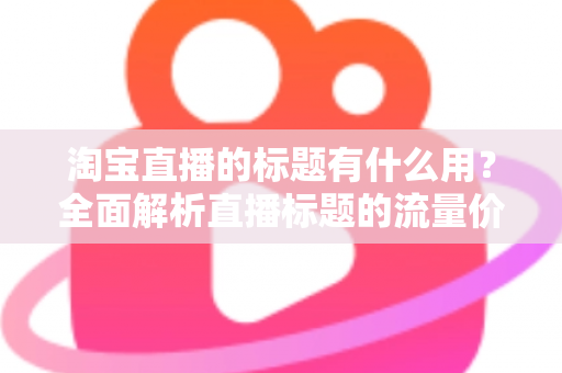 淘宝直播的标题有什么用？全面解析直播标题的流量价值与优化策略