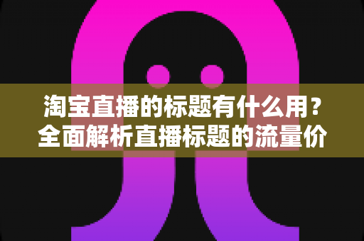 淘宝直播的标题有什么用？全面解析直播标题的流量价值与优化策略