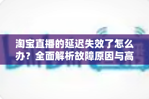 淘宝直播的延迟失效了怎么办?全面解析故障原因与高效解决方案指南 淘宝直播的延迟失效了怎么办?全面解析故障原因与高效解决方案指南