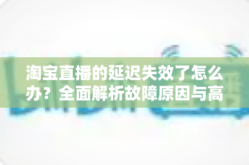 淘宝直播的延迟失效了怎么办?全面解析故障原因与高效解决方案指南 淘宝直播的延迟失效了怎么办?全面解析故障原因与高效解决方案指南