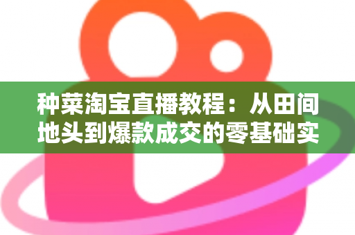种菜淘宝直播教程：从田间地头到爆款成交的零基础实战指南