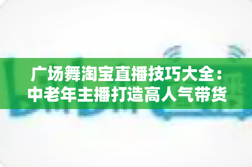 广场舞淘宝直播技巧大全：中老年主播打造高人气带货直播间的实战指南