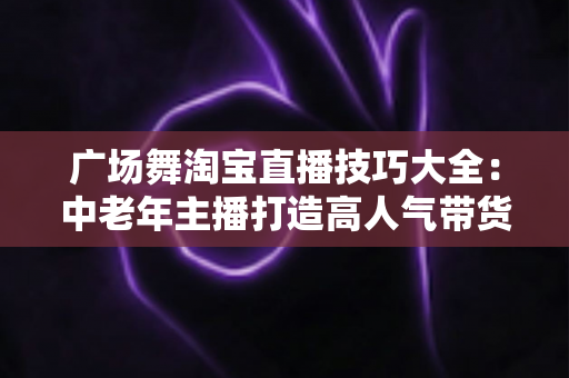 广场舞淘宝直播技巧大全：中老年主播打造高人气带货直播间的实战指南