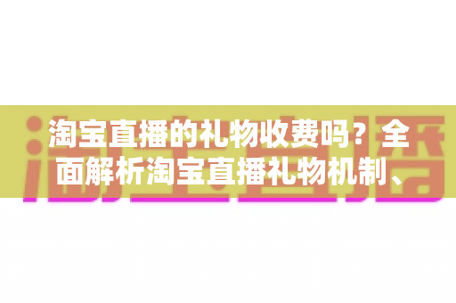 淘宝直播的礼物收费吗?全面解析淘宝直播礼物机制、费用与理性消费指南 淘宝直播的礼物收费吗?全面解析淘宝直播礼物机制、费用与理性消费指南
