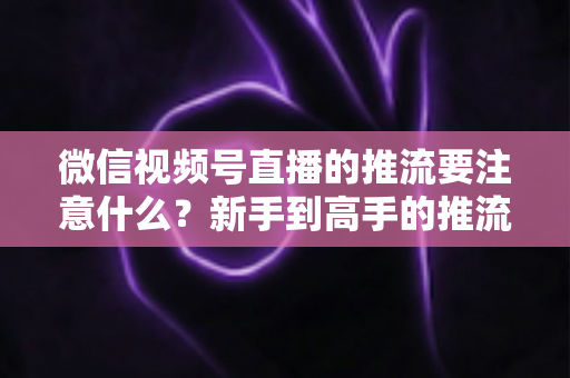 微信视频号直播的推流要注意什么？新手到高手的推流设置全攻略与避坑指南