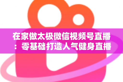 在家做太极微信视频号直播：零基础打造人气健身直播间的完整指南