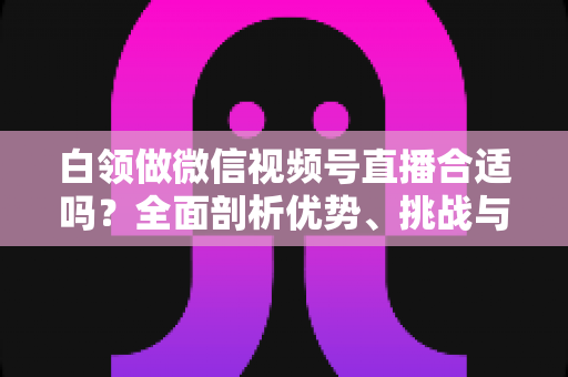 白领做微信视频号直播合适吗?全面剖析优势、挑战与入门实操指南 白领做微信视频号直播合适吗?全面剖析优势、挑战与入门实操指南