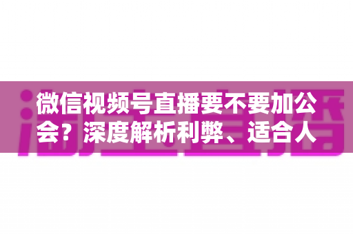 微信视频号直播要不要加公会?深度解析利弊、适合人群与避坑指南 微信视频号直播要不要加公会?深度解析利弊、适合人群与避坑指南