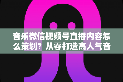 音乐微信视频号直播内容怎么策划?从零打造高人气音乐直播间的完整攻略 音乐微信视频号直播内容怎么策划?从零打造高人气音乐直播间的完整攻略