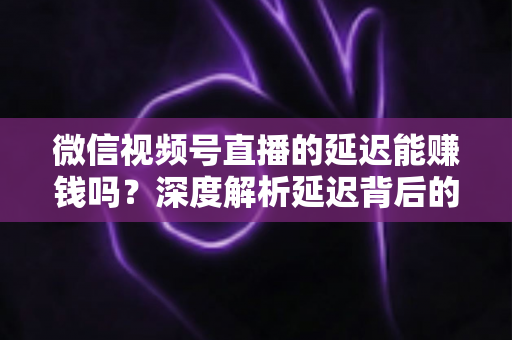 微信视频号直播的延迟能赚钱吗？深度解析延迟背后的变现真相与实操赚钱指南