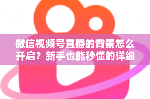微信视频号直播的背景怎么开启?新手也能秒懂的详细教程与实战技巧 微信视频号直播的背景怎么开启?新手也能秒懂的详细教程与实战技巧
