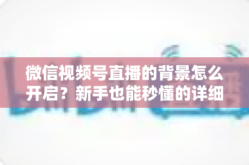 微信视频号直播的背景怎么开启?新手也能秒懂的详细教程与实战技巧 微信视频号直播的背景怎么开启?新手也能秒懂的详细教程与实战技巧