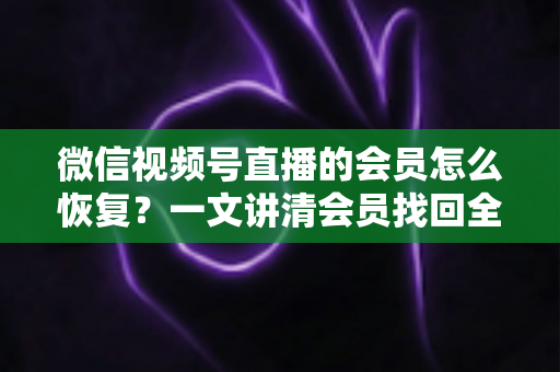 微信视频号直播的会员怎么恢复？一文讲清会员找回全流程与实用技巧