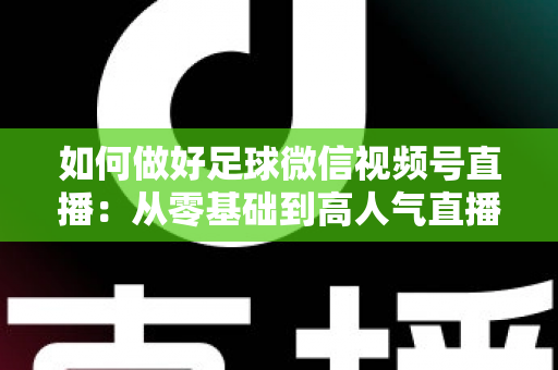 如何做好足球微信视频号直播：从零基础到高人气直播间的全流程实战指南