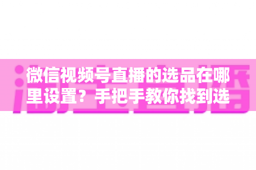 微信视频号直播的选品在哪里设置？手把手教你找到选品入口与全流程设置攻略