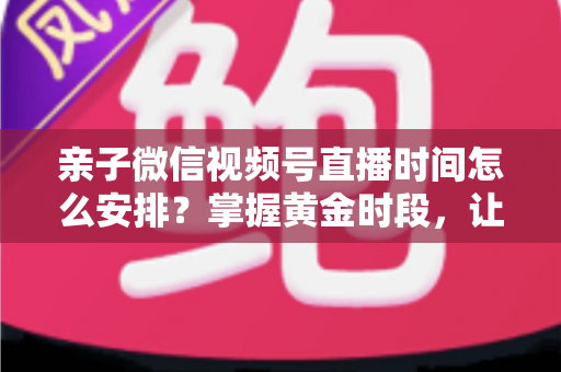 亲子微信视频号直播时间怎么安排?掌握黄金时段,让流量与互动双丰收 亲子微信视频号直播时间怎么安排?掌握黄金时段,让流量与互动双丰收