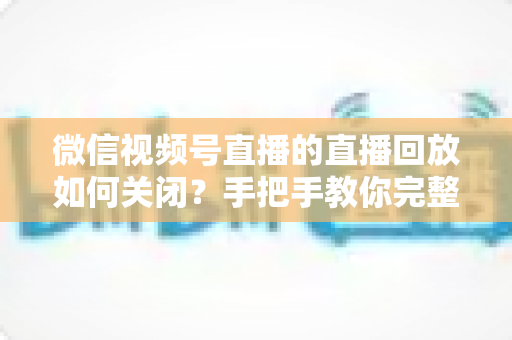 微信视频号直播的直播回放如何关闭?手把手教你完整操作步骤与常见问题解答 微信视频号直播的直播回放如何关闭?手把手教你完整操作步骤与常见问题解答