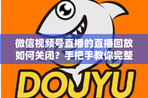微信视频号直播的直播回放如何关闭?手把手教你完整操作步骤与常见问题解答 微信视频号直播的直播回放如何关闭?手把手教你完整操作步骤与常见问题解答