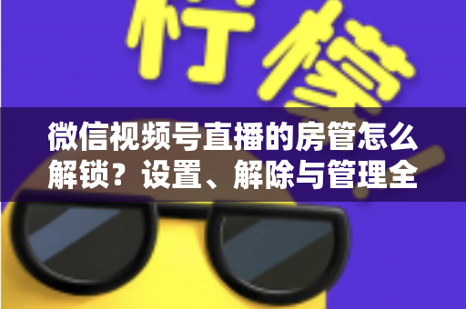 微信视频号直播的房管怎么解锁？设置、解除与管理全流程一文学会