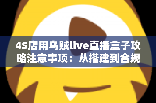 4S店用乌贼live直播盒子攻略注意事项：从搭建到合规运营的全流程实战指南