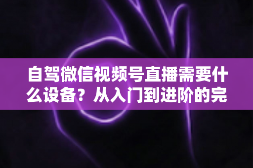 自驾微信视频号直播需要什么设备?从入门到进阶的完整装备清单与选购指南 自驾微信视频号直播需要什么设备?从入门到进阶的完整装备清单与选购指南