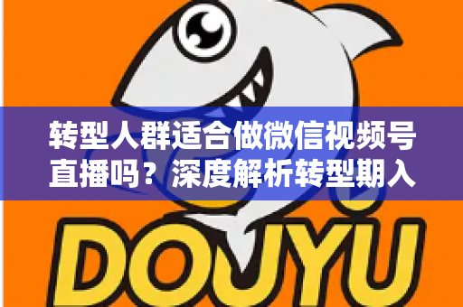 转型人群适合做微信视频号直播吗？深度解析转型期入局视频号直播的优势、挑战与实操指南