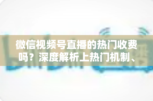 微信视频号直播的热门收费吗？深度解析上热门机制、免费技巧与避坑指南