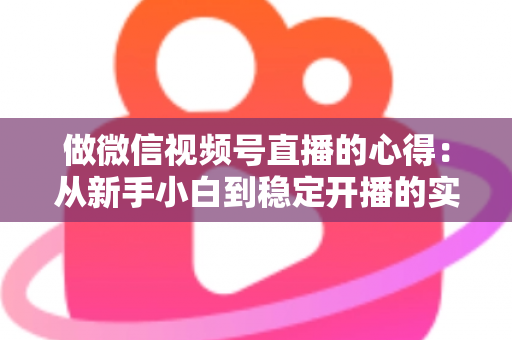 做微信视频号直播的心得：从新手小白到稳定开播的实战经验全解析