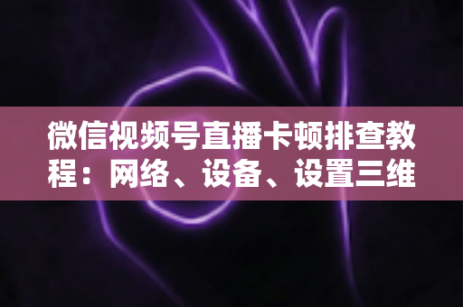 微信视频号直播卡顿排查教程：网络、设备、设置三维诊断，轻松告别直播卡顿烦恼