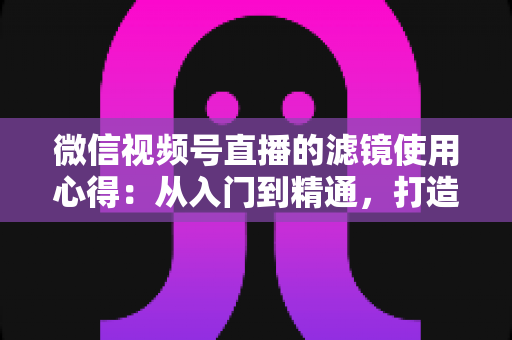 微信视频号直播的滤镜使用心得：从入门到精通，打造高颜值高人气直播间的实用指南