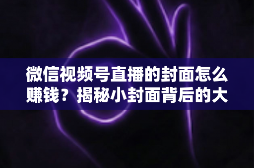 微信视频号直播的封面怎么赚钱?揭秘小封面背后的大流量变现生意 微信视频号直播的封面怎么赚钱?揭秘小封面背后的大流量变现生意