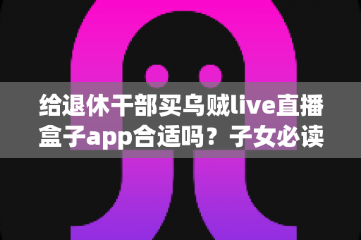 给退休干部买乌贼live直播盒子app合适吗？子女必读的选购指南与风险提示