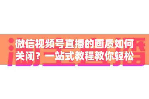微信视频号直播的画质如何关闭?一站式教程教你轻松调整直播清晰度设置 微信视频号直播的画质如何关闭?一站式教程教你轻松调整直播清晰度设置