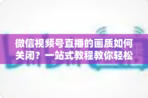 微信视频号直播的画质如何关闭?一站式教程教你轻松调整直播清晰度设置 微信视频号直播的画质如何关闭?一站式教程教你轻松调整直播清晰度设置