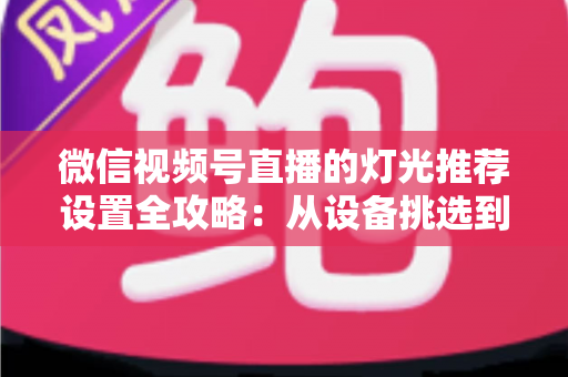 微信视频号直播的灯光推荐设置全攻略：从设备挑选到参数调试，让你的直播间画面高级感拉满